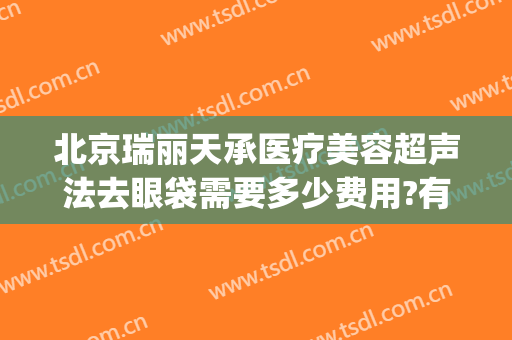 北京瑞丽天承医疗美容超声法去眼袋需要多少费用?有哪些优势?(瑞丽天承医疗美容怎么样)