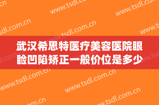 武汉希思特医疗美容医院眼睑凹陷矫正一般价位是多少钱?可靠吗?(希思特医疗美容整形医院)