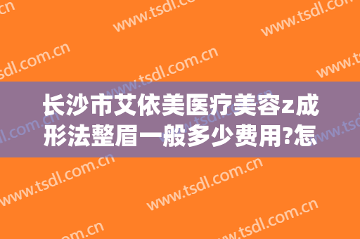 长沙市艾依美医疗美容z成形法整眉一般多少费用?怎么样?(艾尚美医疗整形医院)