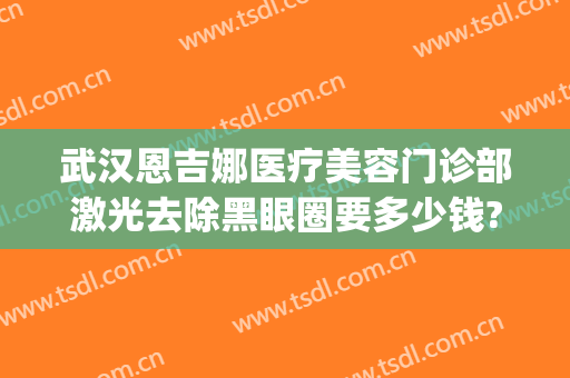 武汉恩吉娜医疗美容门诊部激光去除黑眼圈要多少钱?可靠吗?(武汉恩吉娜医疗美容医院电话)