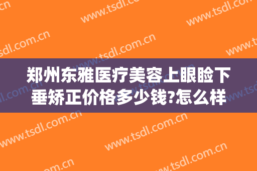 郑州东雅医疗美容上眼睑下垂矫正价格多少钱?怎么样?(眼睑下垂矫正手术大概多少钱)