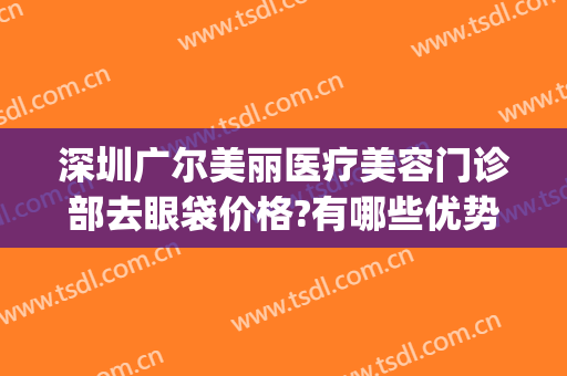 深圳广尔美丽医疗美容门诊部去眼袋价格?有哪些优势?(深圳广尔美丽医院隆鼻怎么样)
