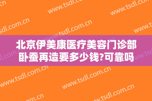 北京伊美康医疗美容门诊部卧蚕再造要多少钱?可靠吗?