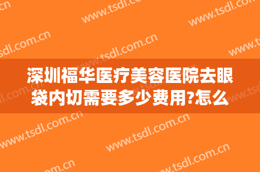 深圳福华医疗美容医院去眼袋内切需要多少费用?怎么样?(广州华美去眼袋手术一般要多少钱)
