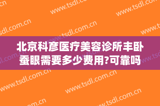 北京科彦医疗美容诊所丰卧蚕眼需要多少费用?可靠吗?(北京科彦医疗整形医院)