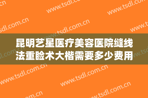 昆明艺星医疗美容医院缝线法重睑术大楷需要多少费用?贵不贵?(昆明艺星整形医院)