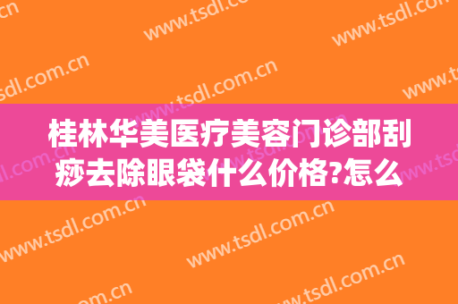 桂林华美医疗美容门诊部刮痧去除眼袋什么价格?怎么样?(桂林激光祛斑)