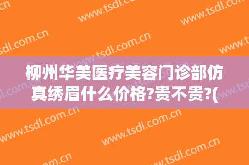 柳州华美医疗美容门诊部仿真绣眉什么价格?贵不贵?(柳州华山医院医疗美容)