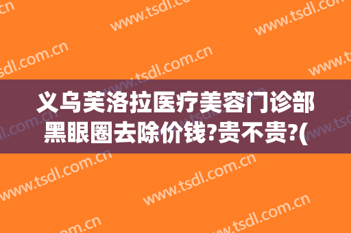 义乌芙洛拉医疗美容门诊部黑眼圈去除价钱?贵不贵?(义乌芙洛拉整形失败怎么办)