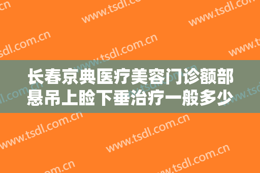 长春京典医疗美容门诊额部悬吊上睑下垂治疗一般多少费用?有哪些优势?