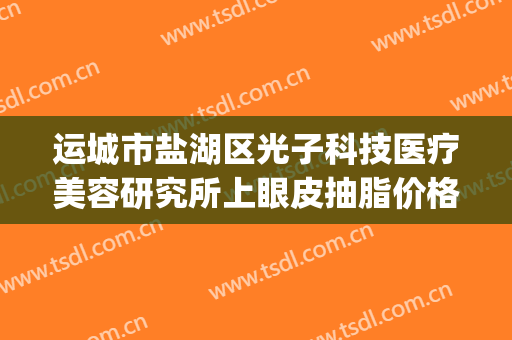 运城市盐湖区光子科技医疗美容研究所上眼皮抽脂价格表!贵不贵?(运城市中心医院光子嫩肤价格)