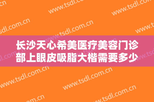 长沙天心希美医疗美容门诊部上眼皮吸脂大楷需要多少钱?需要多久恢复?