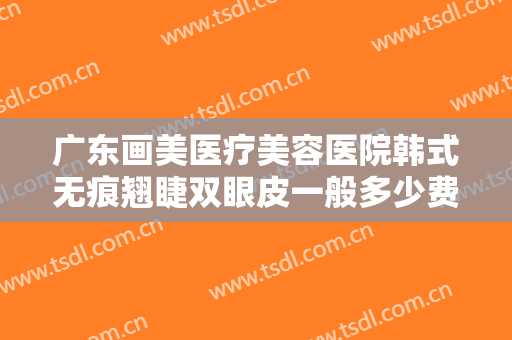 广东画美医疗美容医院韩式无痕翘睫双眼皮一般多少费用?需要多久恢复?