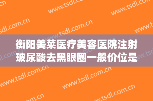 衡阳美莱医疗美容医院注射玻尿酸去黑眼圈一般价位是多少?贵不贵?(医美祛黑眼圈多少钱)