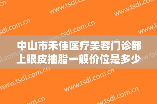 中山市禾佳医疗美容门诊部上眼皮抽脂一般价位是多少费用?可靠吗?(中山禾佳整形医院怎么样)