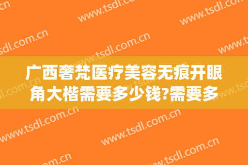 广西奢梵医疗美容无痕开眼角大楷需要多少钱?需要多久恢复?(梵天医疗整形医院)