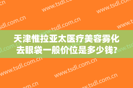 天津惟拉亚太医疗美容雾化去眼袋一般价位是多少钱?效果怎么样?(天津惟拉亚太医疗美容预约电话)