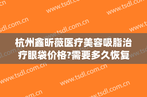 杭州鑫昕薇医疗美容吸脂治疗眼袋价格?需要多久恢复?(杭州眼袋整形术)