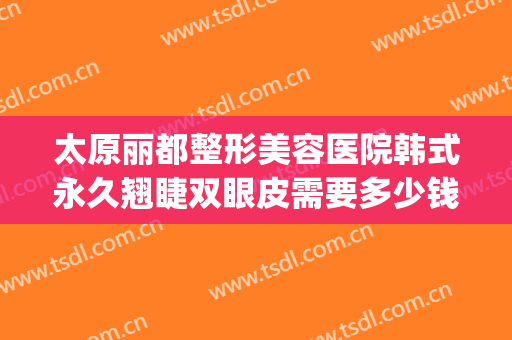太原丽都整形美容医院韩式永久翘睫双眼皮需要多少钱?怎么样?(太原市丽都整形医院)