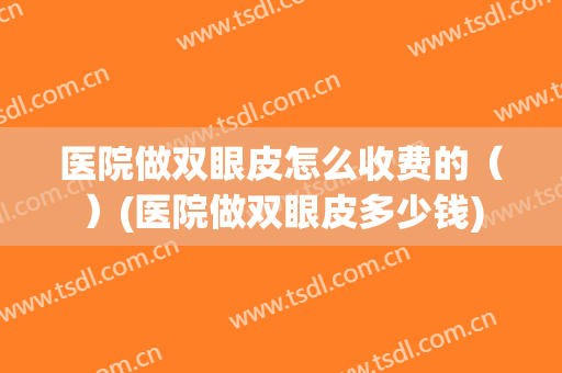 医院做双眼皮怎么收费的（）(医院做双眼皮多少钱)