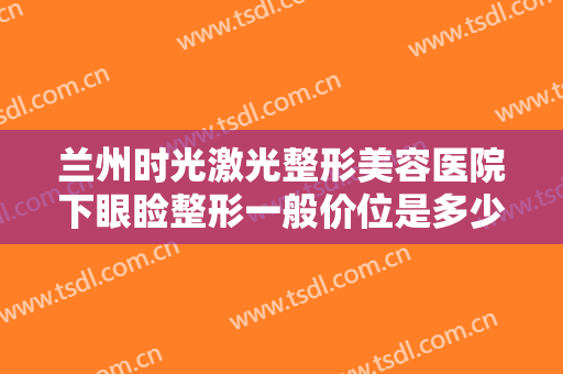 兰州时光激光整形美容医院下眼睑整形一般价位是多少?需要多久恢复?