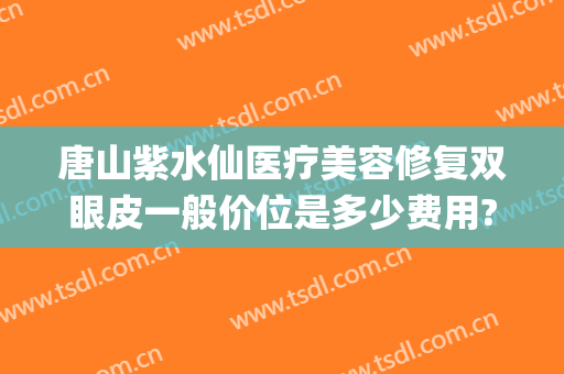 唐山紫水仙医疗美容修复双眼皮一般价位是多少费用?有哪些优势?(唐山紫水仙整形医院)