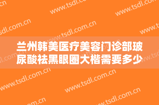 兰州韩美医疗美容门诊部玻尿酸祛黑眼圈大楷需要多少钱?多长时间恢复?