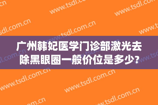 广州韩妃医学门诊部激光去除黑眼圈一般价位是多少?好不好?(黑眼圈医疗美容可以去掉吗)