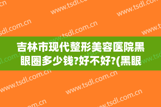吉林市现代整形美容医院黑眼圈多少钱?好不好?(黑眼圈整容要多少钱)