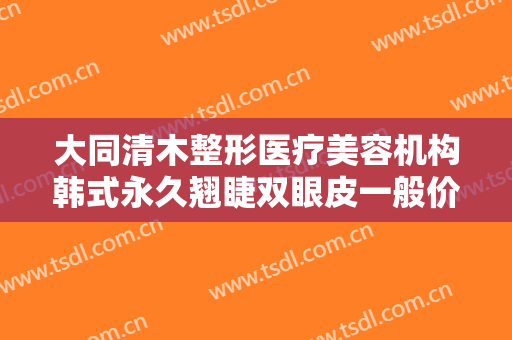 大同清木整形医疗美容机构韩式永久翘睫双眼皮一般价位是多少钱?多长时间恢复?