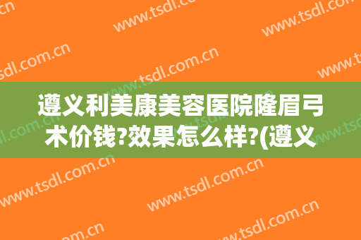 遵义利美康美容医院隆眉弓术价钱?效果怎么样?(遵义利美康整形美容医院)