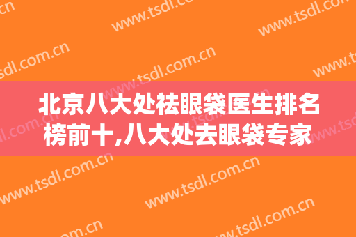 北京八大处祛眼袋医生排名榜前十,八大处去眼袋专家排名(北京哪家医院祛眼袋最好)