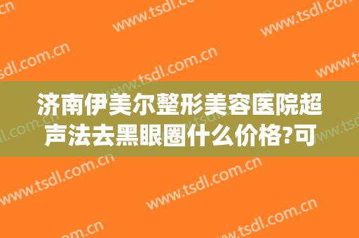 济南伊美尔整形美容医院超声法去黑眼圈什么价格?可靠吗?(伊美尔眼部整形)