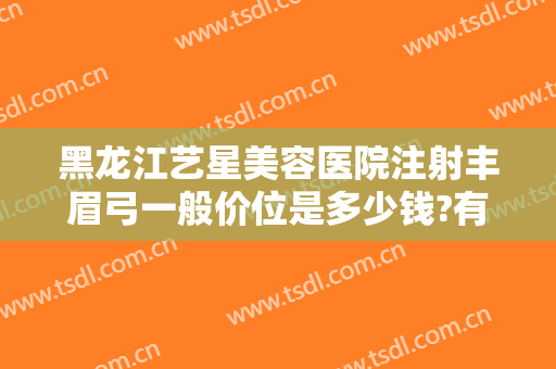 黑龙江艺星美容医院注射丰眉弓一般价位是多少钱?有哪些优势?