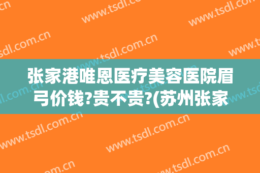 张家港唯恩医疗美容医院眉弓价钱?贵不贵?(苏州张家港唯恩医疗美容医院)