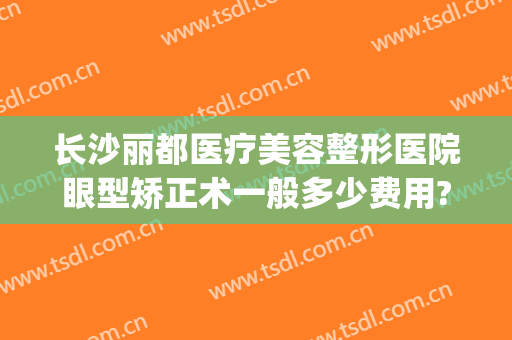 长沙丽都医疗美容整形医院眼型矫正术一般多少费用?多长时间恢复?(长沙丽都整形美容医院优惠)