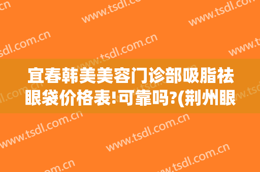 宜春韩美美容门诊部吸脂祛眼袋价格表!可靠吗?(荆州眼袋吸脂手术价格)