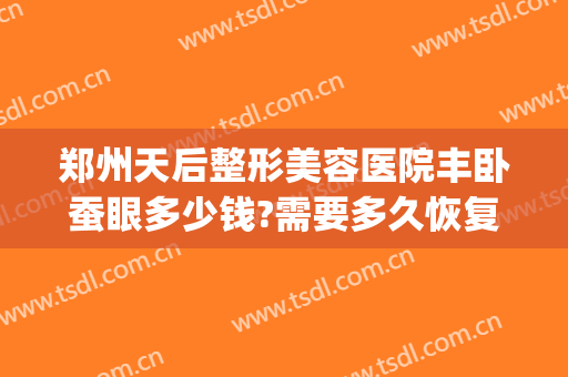 郑州天后整形美容医院丰卧蚕眼多少钱?需要多久恢复?(郑州天后整形丰胸怎么样)