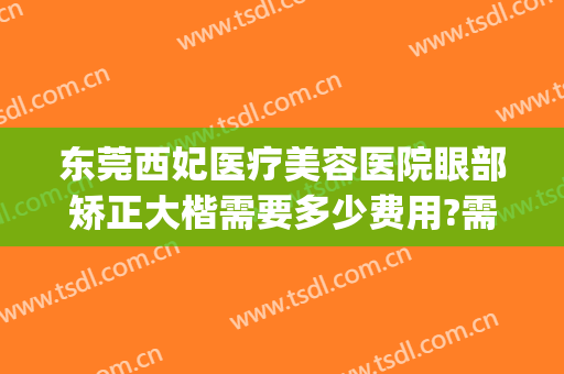 东莞西妃医疗美容医院眼部矫正大楷需要多少费用?需要多久恢复?(东莞西妃整形医院医生)