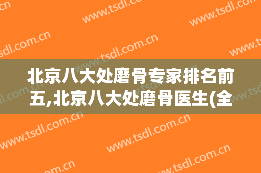 北京八大处磨骨专家排名前五,北京八大处磨骨医生(全国最好的磨骨医生)