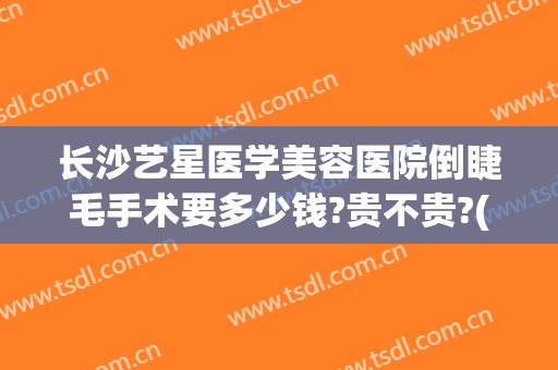 长沙艺星医学美容医院倒睫毛手术要多少钱?贵不贵?(长沙艺星医学美容医院价格表)