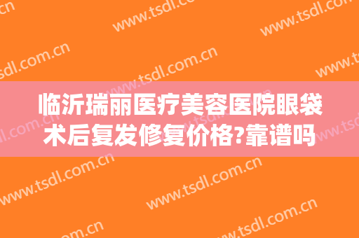 临沂瑞丽医疗美容医院眼袋术后复发修复价格?靠谱吗?(临沂哪个医院割眼袋好)