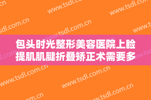 包头时光整形美容医院上睑提肌肌腱折叠矫正术需要多少钱?效果怎么样?