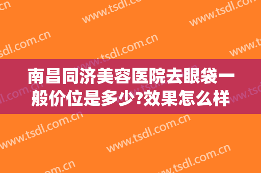 南昌同济美容医院去眼袋一般价位是多少?效果怎么样?(南昌哪家医院做眼袋手术比较好)