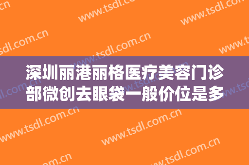 深圳丽港丽格医疗美容门诊部微创去眼袋一般价位是多少钱?可靠吗?(深圳健丽医美去眼袋效果怎么样)