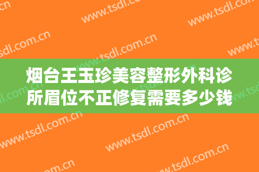 烟台王玉珍美容整形外科诊所眉位不正修复需要多少钱?效果怎么样?(烟台王玉珍美容整形外科诊所预约电话)