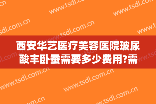 西安华艺医疗美容医院玻尿酸丰卧蚕需要多少费用?需要多久恢复?(西安华艺医疗美容整形医院)