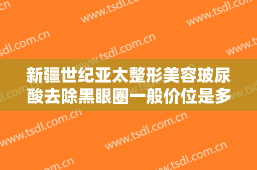新疆世纪亚太整形美容玻尿酸去除黑眼圈一般价位是多少费用?怎么样?