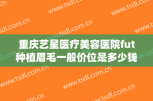 重庆艺星医疗美容医院fut种植眉毛一般价位是多少钱?怎么样?(重庆植眉医院哪家好)