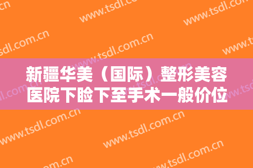 新疆华美（国际）整形美容医院下睑下至手术一般价位是多少钱?怎么样?